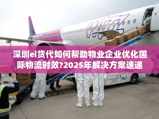 深圳ei货代如何帮助物业企业优化国际物流时效?2025年解决方案速递