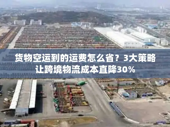 货物空运到的运费怎么省？3大策略让跨境物流成本直降30%