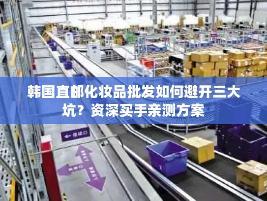 韩国直邮化妆品批发如何避开三大坑？资深买手亲测方案