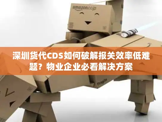 深圳货代CDS如何破解报关效率低难题？物业企业必看解决方案