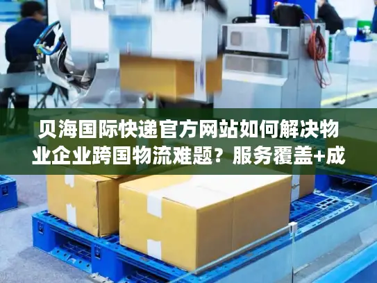 贝海国际快递官方网站如何解决物业企业跨国物流难题？服务覆盖+成本优化全解析