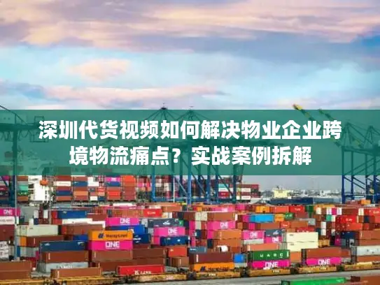 深圳代货视频如何解决物业企业跨境物流痛点？实战案例拆解