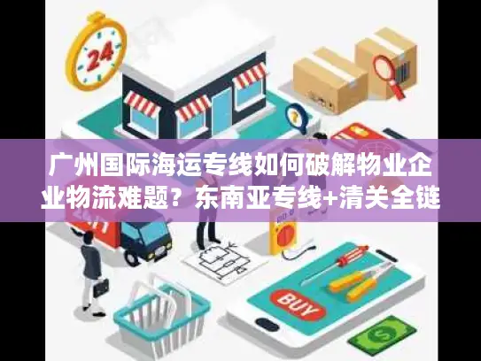 广州国际海运专线如何破解物业企业物流难题？东南亚专线+清关全链解决方案
