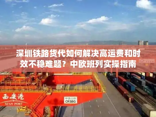 深圳铁路货代如何解决高运费和时效不稳难题？中欧班列实操指南