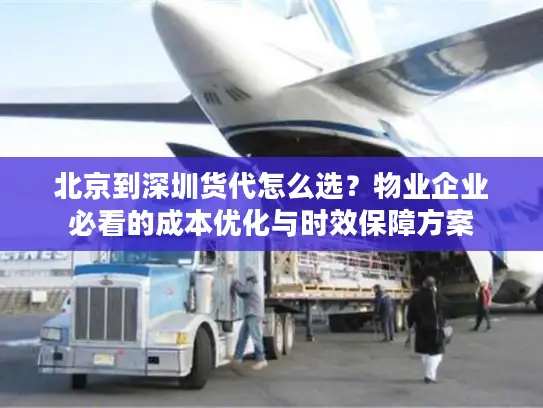 北京到深圳货代怎么选？物业企业必看的成本优化与时效保障方案