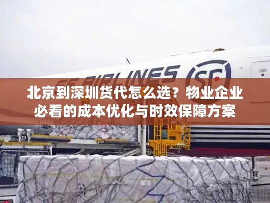 北京到深圳货代怎么选？物业企业必看的成本优化与时效保障方案