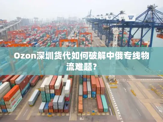 Ozon深圳货代如何破解中俄专线物流难题？