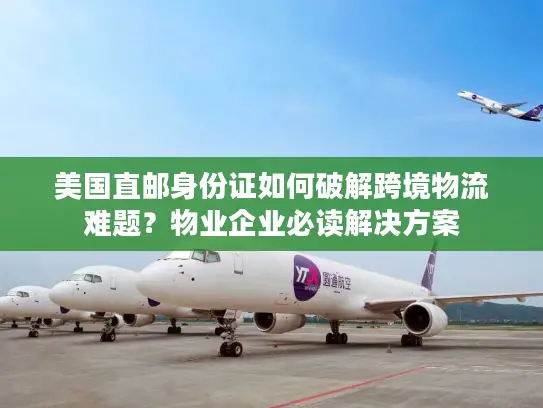 美国直邮身份证如何破解跨境物流难题？物业企业必读解决方案