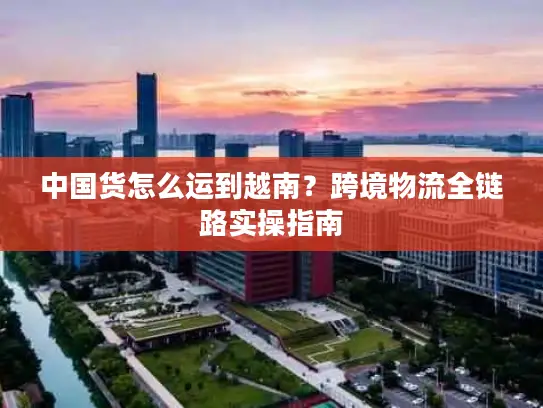 中国货怎么运到越南？跨境物流全链路实操指南
