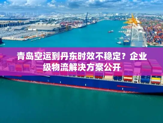 青岛空运到丹东时效不稳定？企业级物流解决方案公开