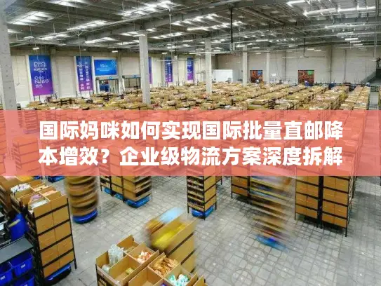 国际妈咪如何实现国际批量直邮降本增效？企业级物流方案深度拆解