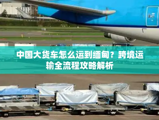 中国大货车怎么运到缅甸？跨境运输全流程攻略解析