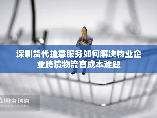 深圳货代挂靠服务如何解决物业企业跨境物流高成本难题