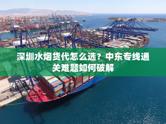 深圳水烟货代怎么选？中东专线通关难题如何破解