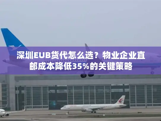 深圳EUB货代怎么选？物业企业直邮成本降低35%的关键策略