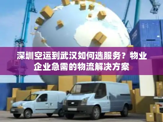 深圳空运到武汉如何选服务？物业企业急需的物流解决方案