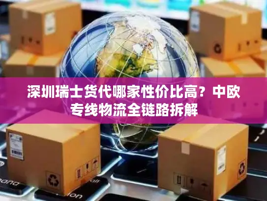 深圳瑞士货代哪家性价比高？中欧专线物流全链路拆解