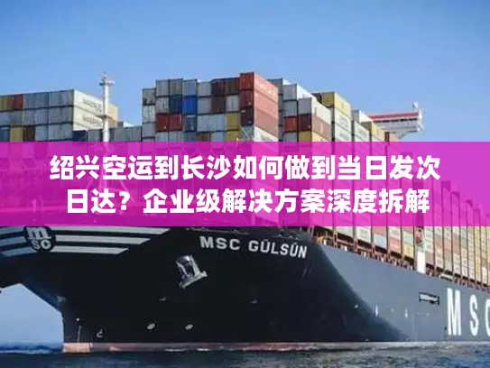 绍兴空运到长沙如何做到当日发次日达？企业级解决方案深度拆解