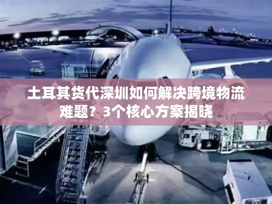 土耳其货代深圳如何解决跨境物流难题？3个核心方案揭晓