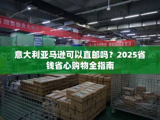 意大利亚马逊可以直邮吗？2025省钱省心购物全指南