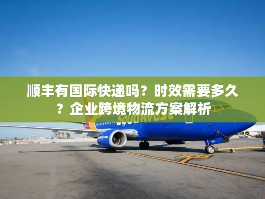 顺丰有国际快递吗？时效需要多久？企业跨境物流方案解析