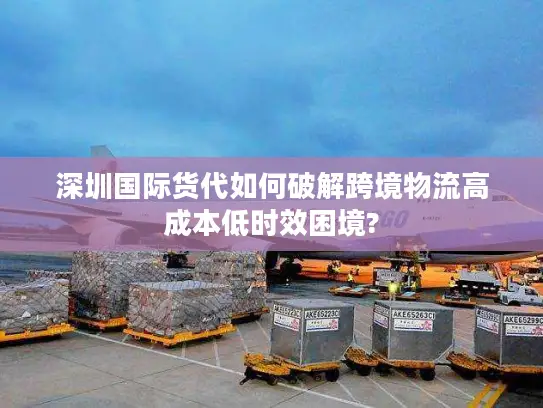 深圳国际货代如何破解跨境物流高成本低时效困境?