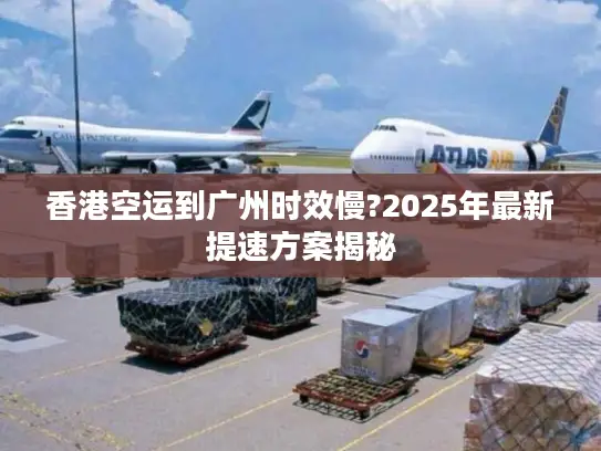 香港空运到广州时效慢?2025年最新提速方案揭秘
