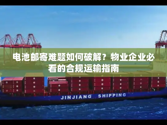 电池邮寄难题如何破解？物业企业必看的合规运输指南