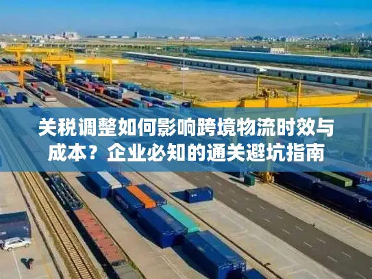 关税调整如何影响跨境物流时效与成本？企业必知的通关避坑指南