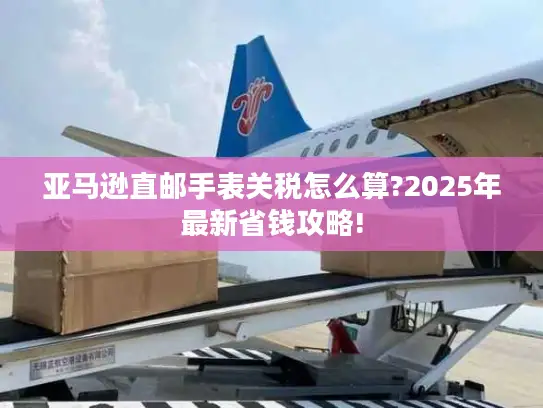 亚马逊直邮手表关税怎么算?2025年最新省钱攻略!