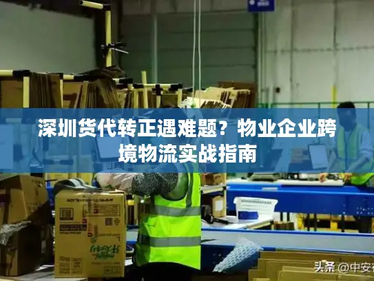 深圳货代转正遇难题？物业企业跨境物流实战指南
