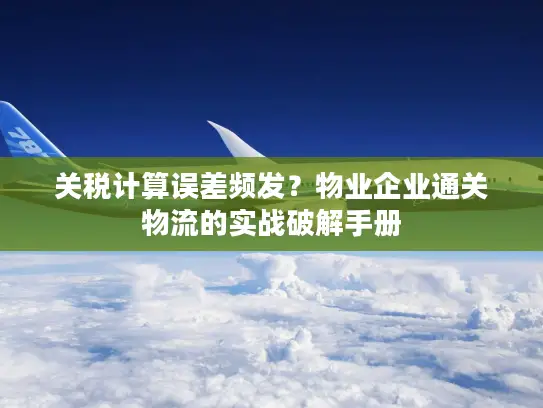 关税计算误差频发？物业企业通关物流的实战破解手册