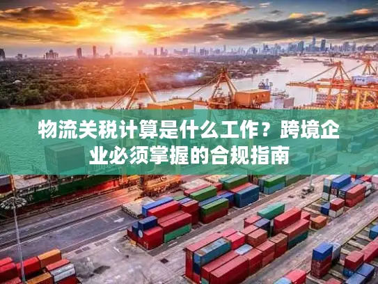 物流关税计算是什么工作？跨境企业必须掌握的合规指南