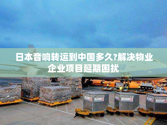 日本音响转运到中国多久?解决物业企业项目延期困扰