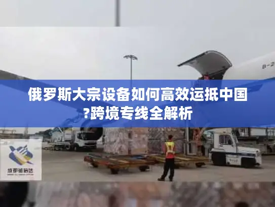 俄罗斯大宗设备如何高效运抵中国?跨境专线全解析