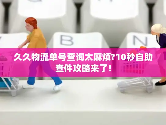 久久物流单号查询太麻烦?10秒自助查件攻略来了!