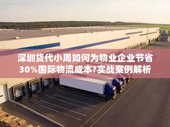 深圳货代小周如何为物业企业节省30%国际物流成本?实战案例解析