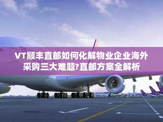 VT顺丰直邮如何化解物业企业海外采购三大难题?直邮方案全解析