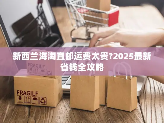 新西兰海淘直邮运费太贵?2025最新省钱全攻略