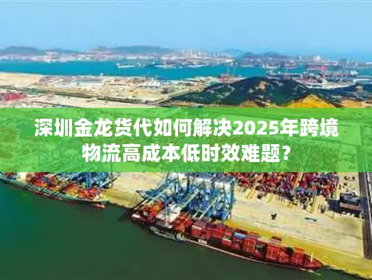 深圳金龙货代如何解决2025年跨境物流高成本低时效难题？