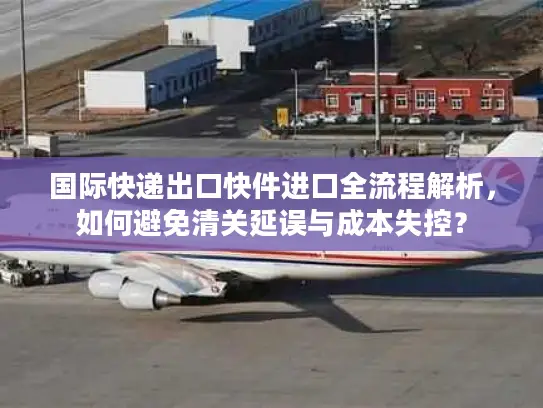 国际快递出口快件进口全流程解析，如何避免清关延误与成本失控？