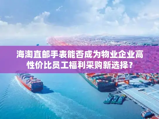 海淘直邮手表能否成为物业企业高性价比员工福利采购新选择？