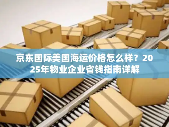 京东国际美国海运价格怎么样？2025年物业企业省钱指南详解