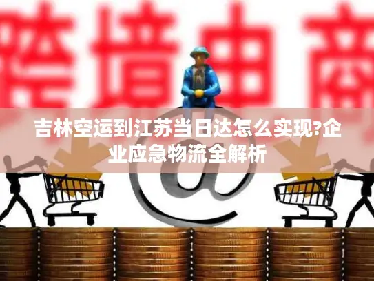 吉林空运到江苏当日达怎么实现?企业应急物流全解析