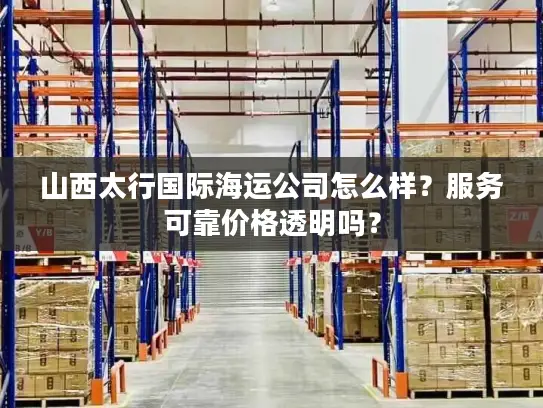 山西太行国际海运公司怎么样？服务可靠价格透明吗？