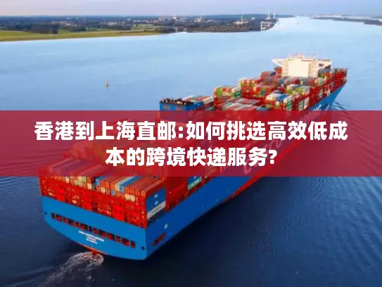 香港到上海直邮:如何挑选高效低成本的跨境快递服务?