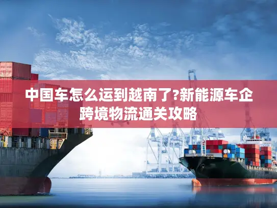 中国车怎么运到越南了?新能源车企跨境物流通关攻略