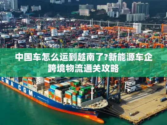 中国车怎么运到越南了?新能源车企跨境物流通关攻略