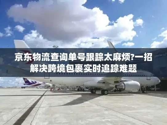 京东物流查询单号跟踪太麻烦?一招解决跨境包裹实时追踪难题