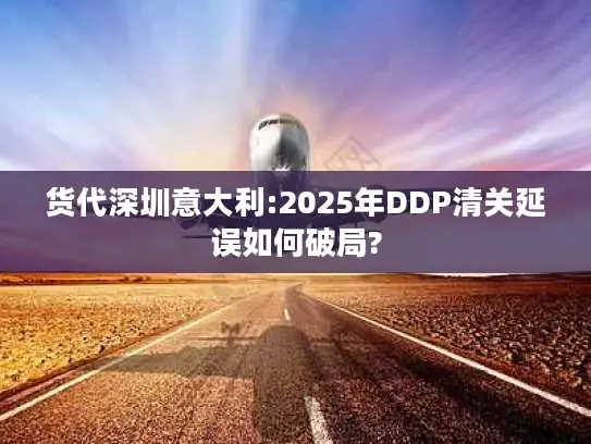 货代深圳意大利:2025年DDP清关延误如何破局?